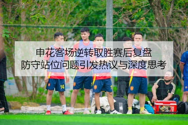 申花客场逆转取胜赛后复盘 防守站位问题引发热议与深度思考